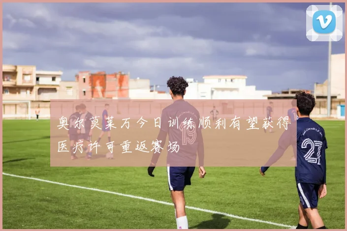 奥尔莫莱万今日训练顺利有望获得医疗许可重返赛场