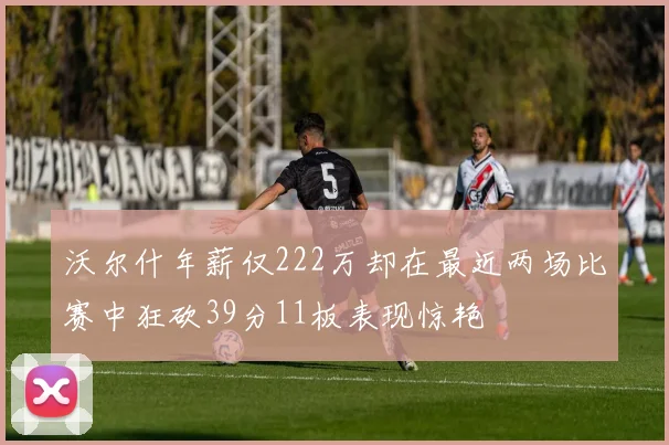 沃尔什年薪仅222万却在最近两场比赛中狂砍39分11板表现惊艳