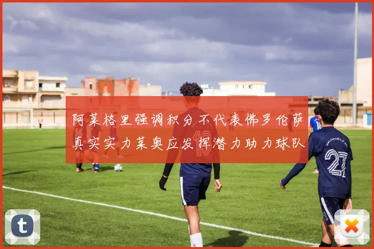 阿莱格里强调积分不代表佛罗伦萨真实实力莱奥应发挥潜力助力球队