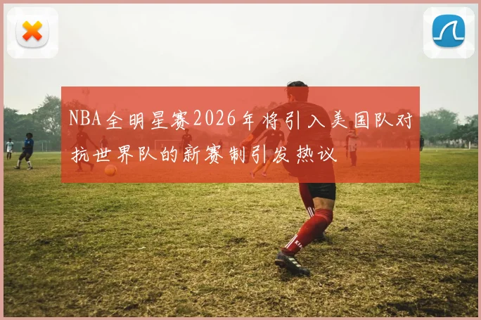 NBA全明星赛2026年将引入美国队对抗世界队的新赛制引发热议