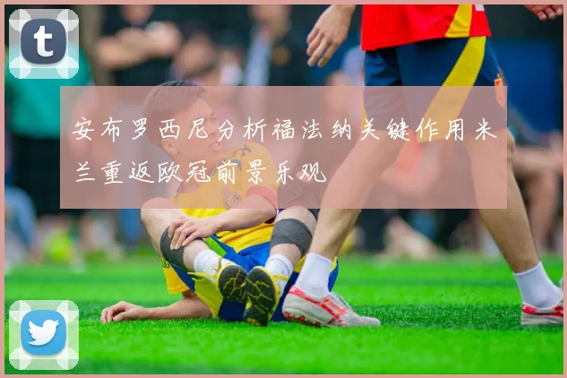 安布罗西尼分析福法纳关键作用米兰重返欧冠前景乐观