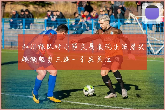 加州球队对小萨交易表现出浓厚兴趣湖船勇三选一引发关注