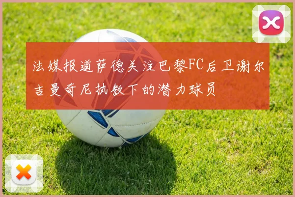 法媒报道萨德关注巴黎FC后卫谢尔吉曼奇尼执教下的潜力球员