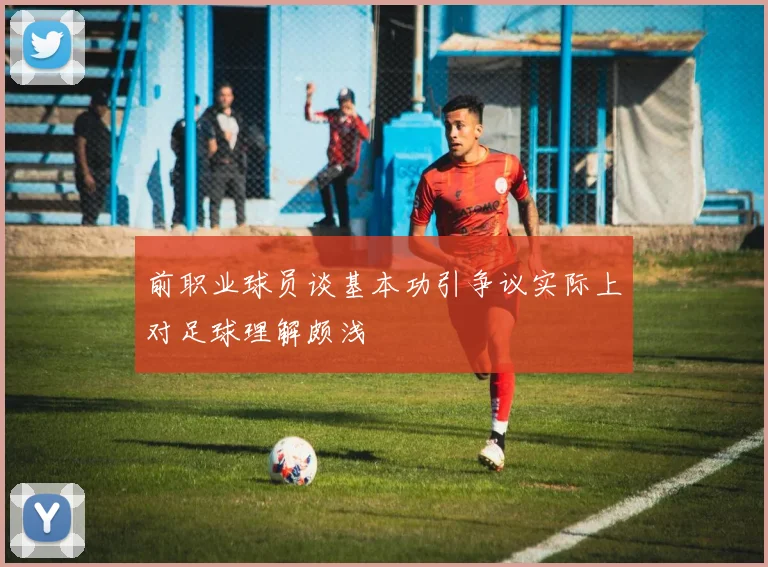 前职业球员谈基本功引争议实际上对足球理解颇浅