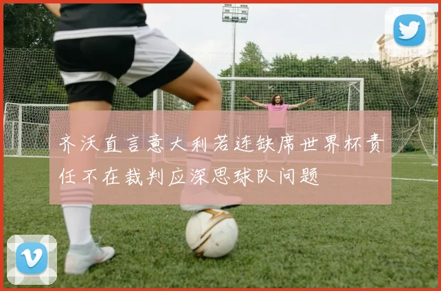 齐沃直言意大利若连缺席世界杯责任不在裁判应深思球队问题
