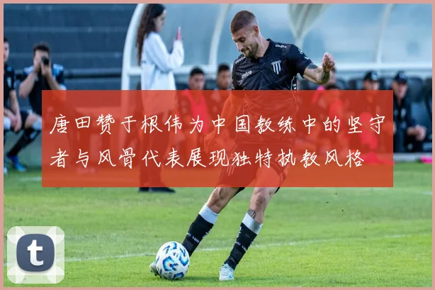 唐田赞于根伟为中国教练中的坚守者与风骨代表展现独特执教风格