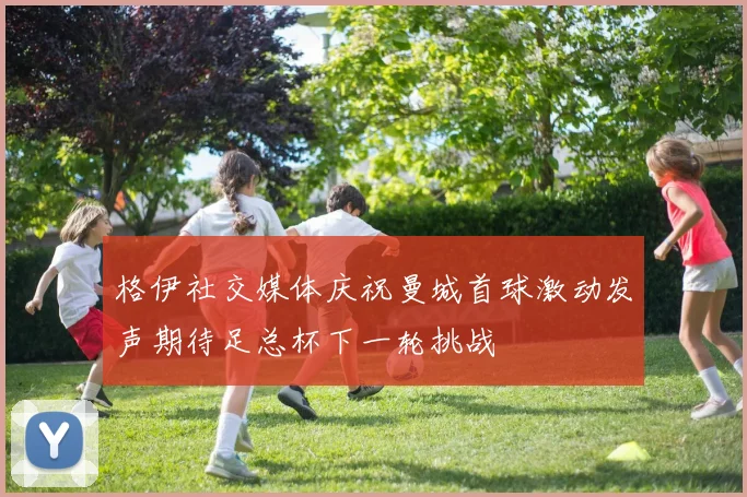 格伊社交媒体庆祝曼城首球激动发声期待足总杯下一轮挑战