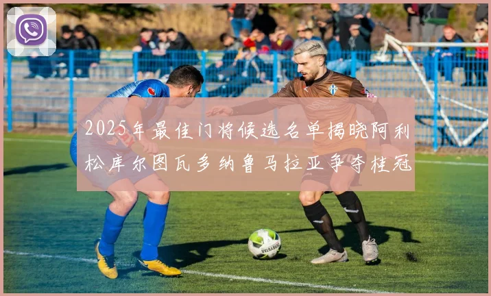 2025年最佳门将候选名单揭晓阿利松库尔图瓦多纳鲁马拉亚争夺桂冠