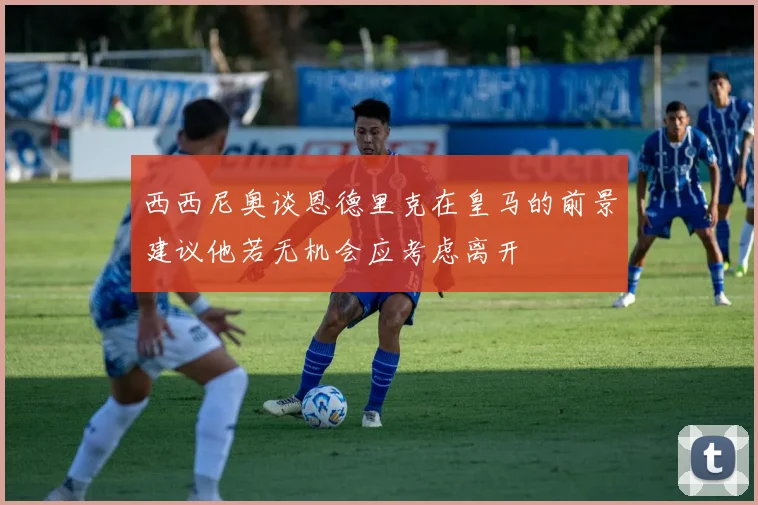 西西尼奥谈恩德里克在皇马的前景建议他若无机会应考虑离开