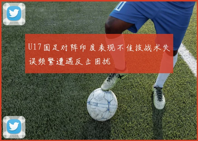 U17国足对阵印度表现不佳技战术失误频繁遭遇反击困扰