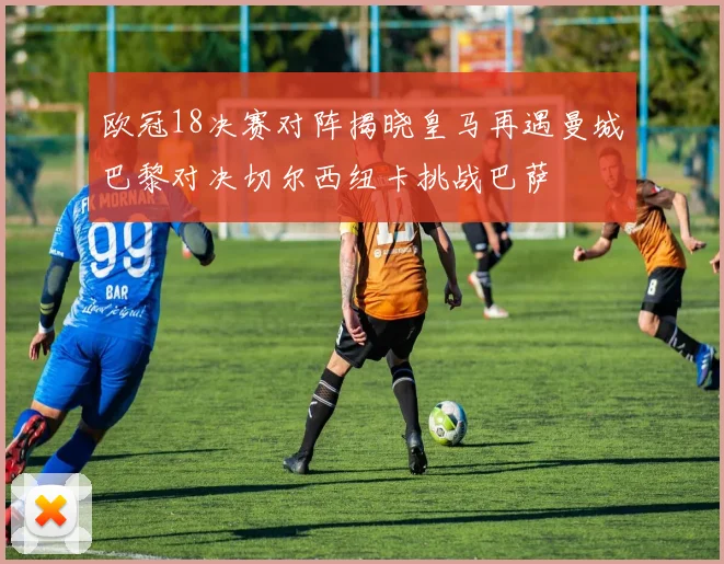 欧冠18决赛对阵揭晓皇马再遇曼城巴黎对决切尔西纽卡挑战巴萨