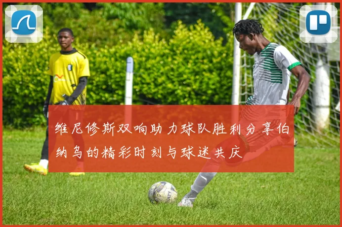 维尼修斯双响助力球队胜利分享伯纳乌的精彩时刻与球迷共庆