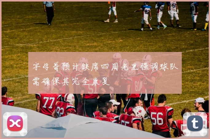 字母哥预计缺席四周老里强调球队需确保其完全康复