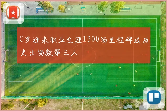 C罗迎来职业生涯1300场里程碑成历史出场数第三人