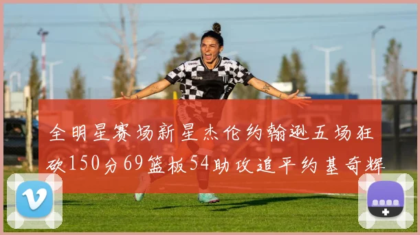 全明星赛场新星杰伦约翰逊五场狂砍150分69篮板54助攻追平约基奇辉煌纪录