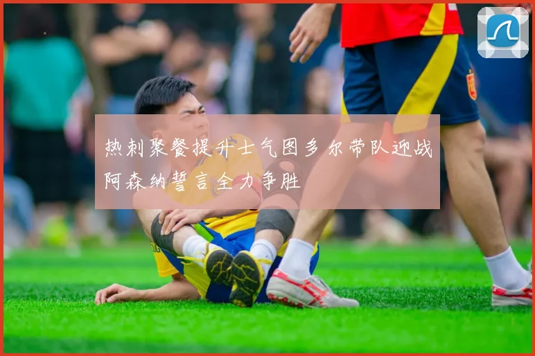 热刺聚餐提升士气图多尔带队迎战阿森纳誓言全力争胜