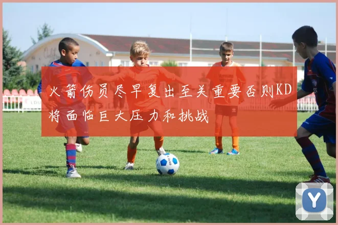 火箭伤员尽早复出至关重要否则KD将面临巨大压力和挑战